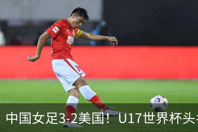 中国女足3-2美国！U17世界杯头名出线 将战法国 刘雨希世界波+双响