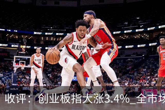收评：创业板指大涨3.4% 全市场超4100只个股上涨