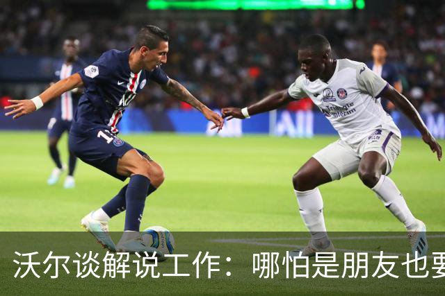 沃尔谈解说工作：哪怕是朋友也要实话实说 这关系到养家糊口