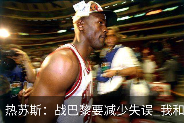 热苏斯：战巴黎要减少失误 我和内马尔相互尊重