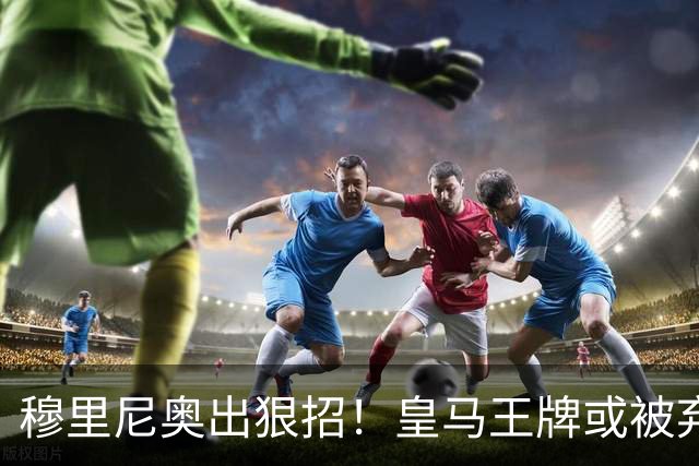 穆里尼奥出狠招！皇马王牌或被弃用！伯纳乌奇兵硬撼巴萨