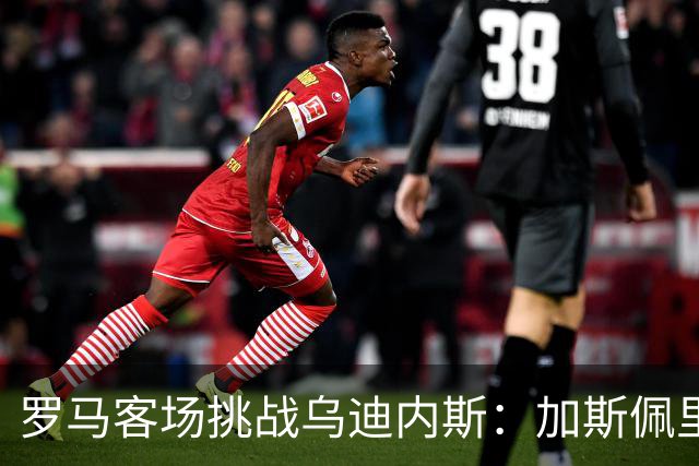 罗马客场挑战乌迪内斯：加斯佩里尼战术转型考验