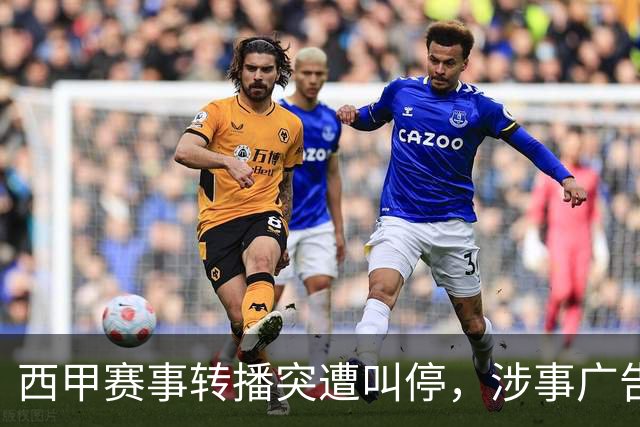 西甲赛事转播突遭叫停，涉事广告同步下架，处理力度超出常规