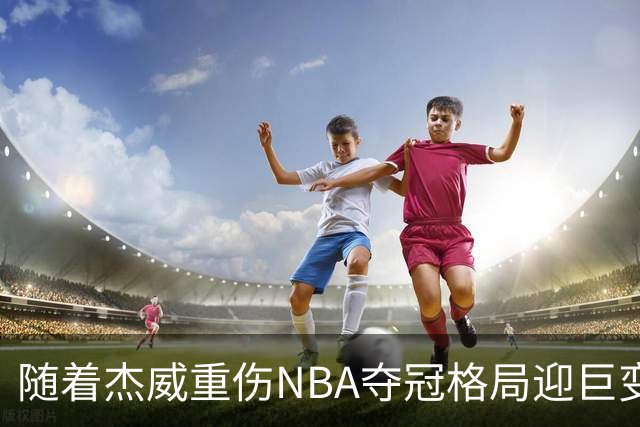 随着杰威重伤NBA夺冠格局迎巨变，76人成大热门，火箭有望再登顶