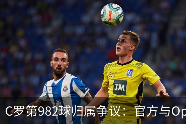 C罗第982球归属争议：官方与Opta数据为何不一致